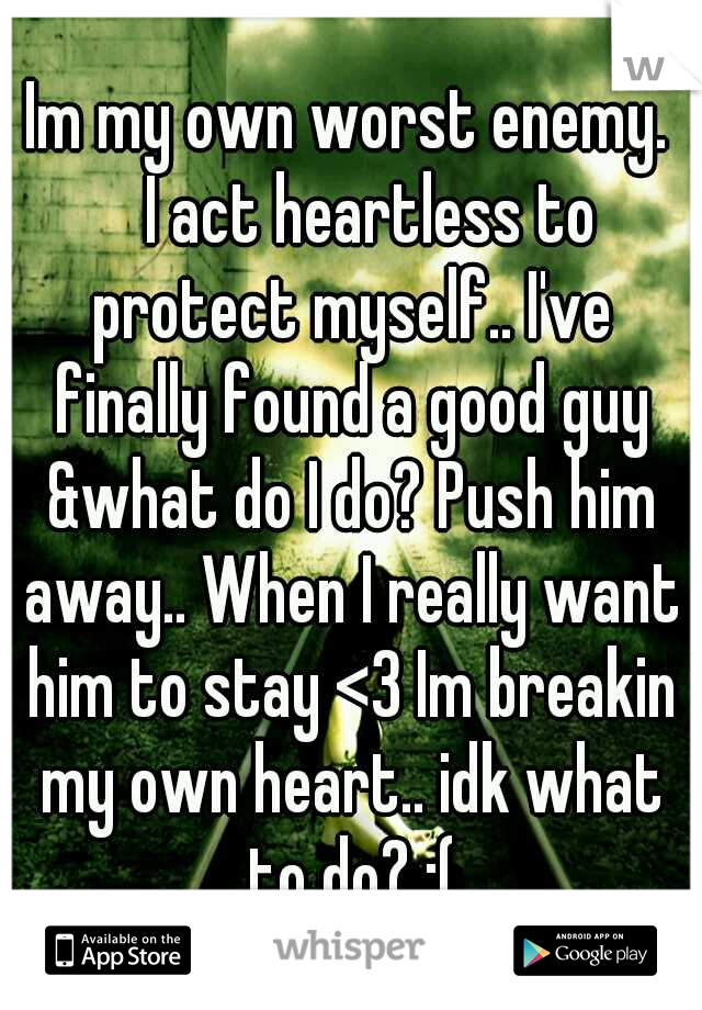 Im my own worst enemy. 
I act heartless to protect myself.. I've finally found a good guy &what do I do? Push him away.. When I really want him to stay <3 Im breakin my own heart.. idk what to do? :(
