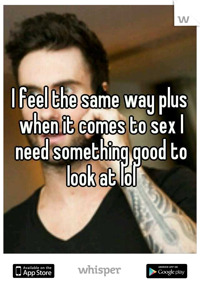 I feel the same way plus when it comes to sex I need something good to look at lol