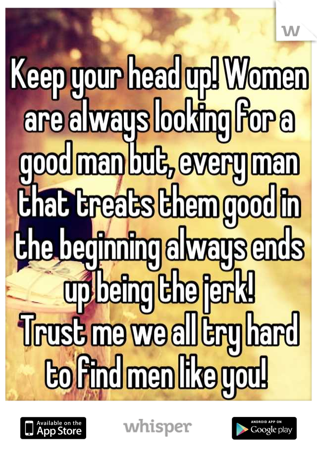 Keep your head up! Women are always looking for a good man but, every man that treats them good in the beginning always ends up being the jerk! 
Trust me we all try hard to find men like you! 