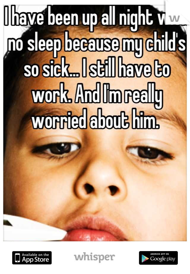 I have been up all night with no sleep because my child's so sick... I still have to work. And I'm really worried about him. 