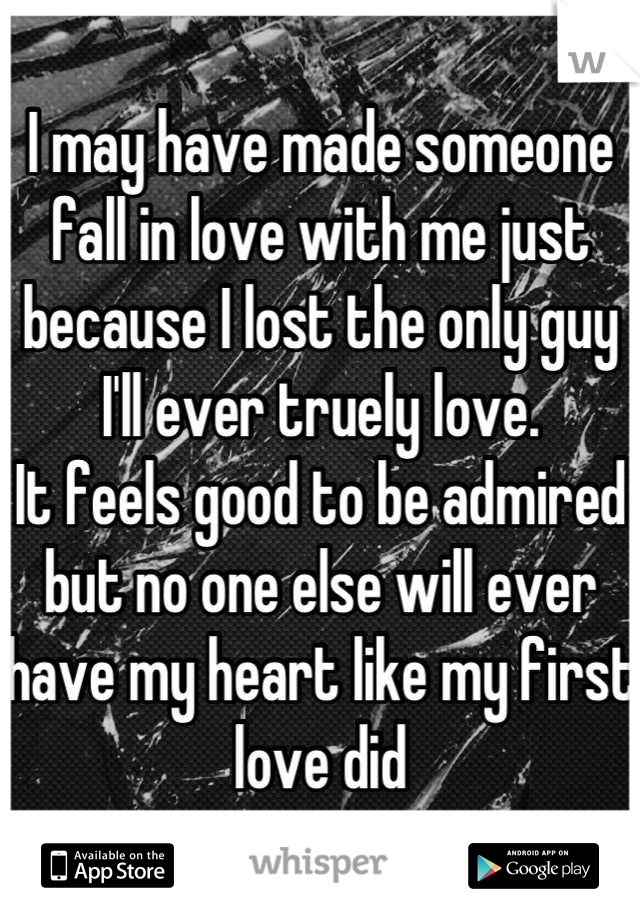 I may have made someone fall in love with me just because I lost the only guy I'll ever truely love. 
It feels good to be admired but no one else will ever have my heart like my first love did