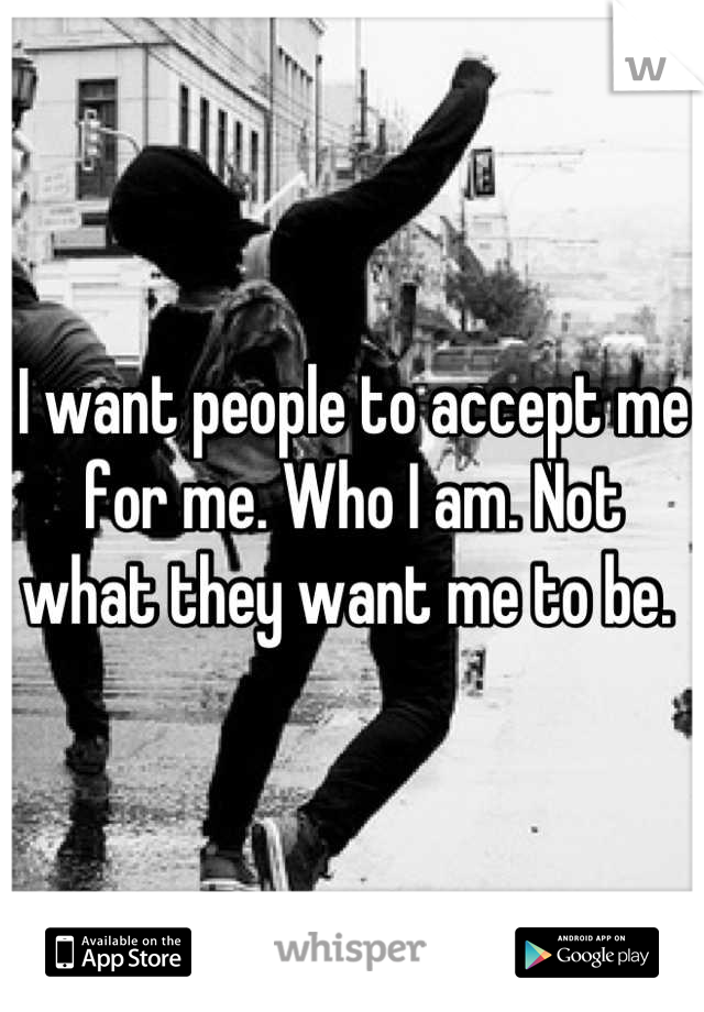 I want people to accept me for me. Who I am. Not what they want me to be. 