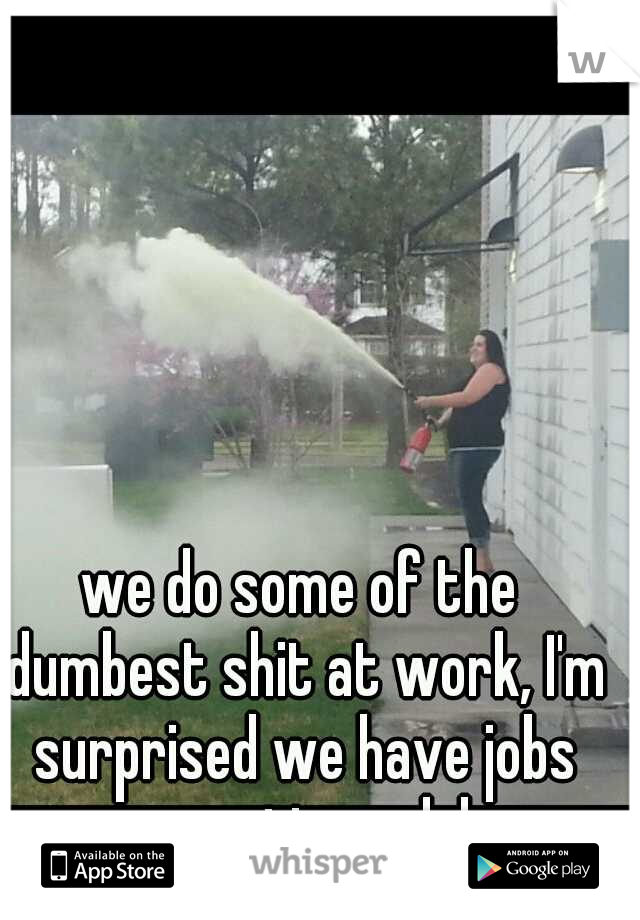 we do some of the dumbest shit at work, I'm surprised we have jobs sometimes. lol