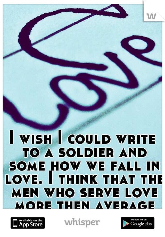I wish I could write to a soldier and some how we fall in love. I think that the men who serve love more then average men. My opinion. 
