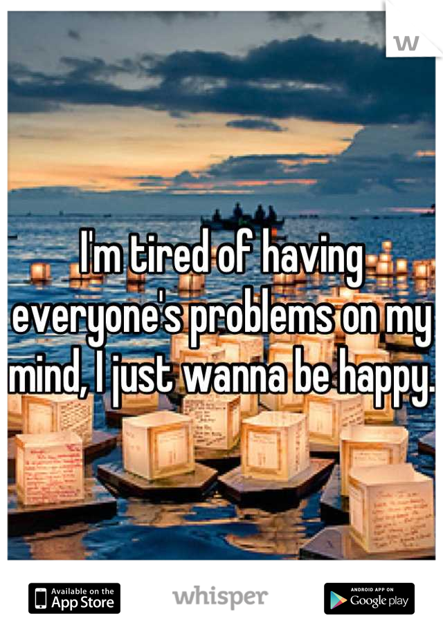 I'm tired of having everyone's problems on my mind, I just wanna be happy. 