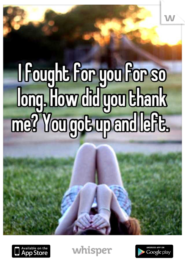 I fought for you for so long. How did you thank me? You got up and left. 