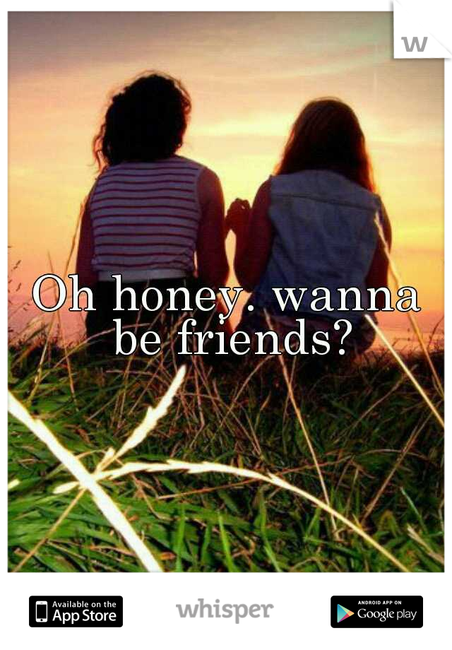 Oh honey. wanna be friends?