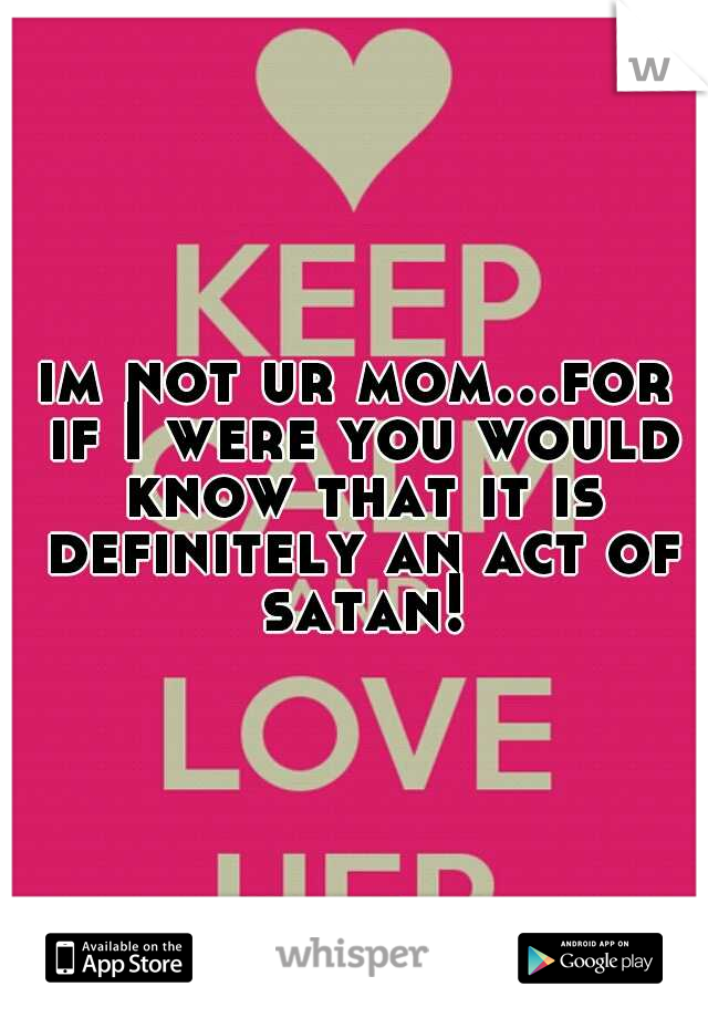 im not ur mom...for if I were you would know that it is definitely an act of satan!