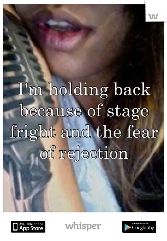 I'm holding back because of stage fright and the fear of rejection