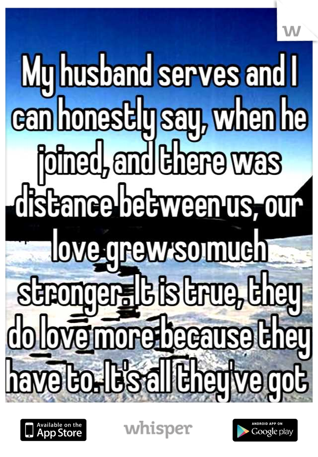 My husband serves and I can honestly say, when he joined, and there was distance between us, our love grew so much stronger. It is true, they do love more because they have to. It's all they've got 