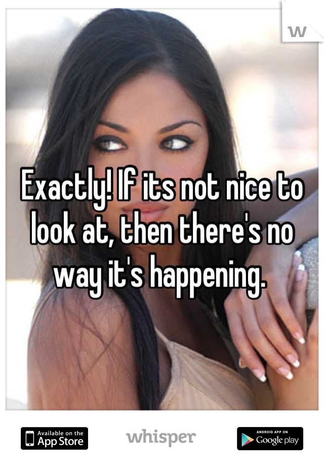 Exactly! If its not nice to look at, then there's no way it's happening. 