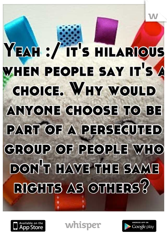 Yeah :/ it's hilarious when people say it's a choice. Why would anyone choose to be part of a persecuted group of people who don't have the same rights as others? 