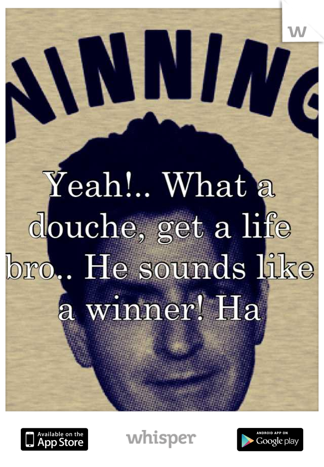 Yeah!.. What a douche, get a life bro.. He sounds like a winner! Ha