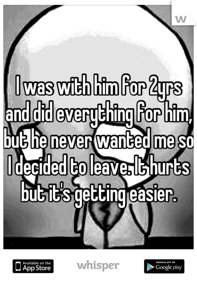 I was with him for 2yrs and did everything for him, but he never wanted me so I decided to leave. It hurts but it's getting easier.