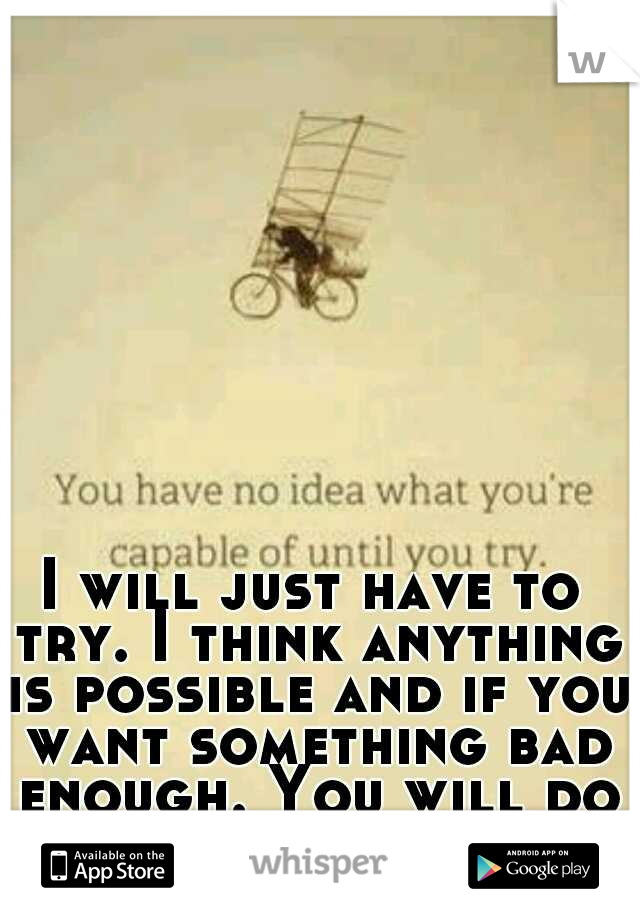 I will just have to try. I think anything is possible and if you want something bad enough. You will do whatever it takes. 