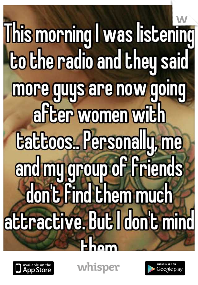 This morning I was listening to the radio and they said more guys are now going after women with tattoos.. Personally, me and my group of friends don't find them much attractive. But I don't mind them