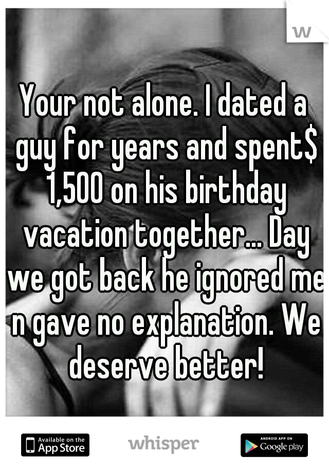Your not alone. I dated a guy for years and spent$ 1,500 on his birthday vacation together... Day we got back he ignored me n gave no explanation. We deserve better!