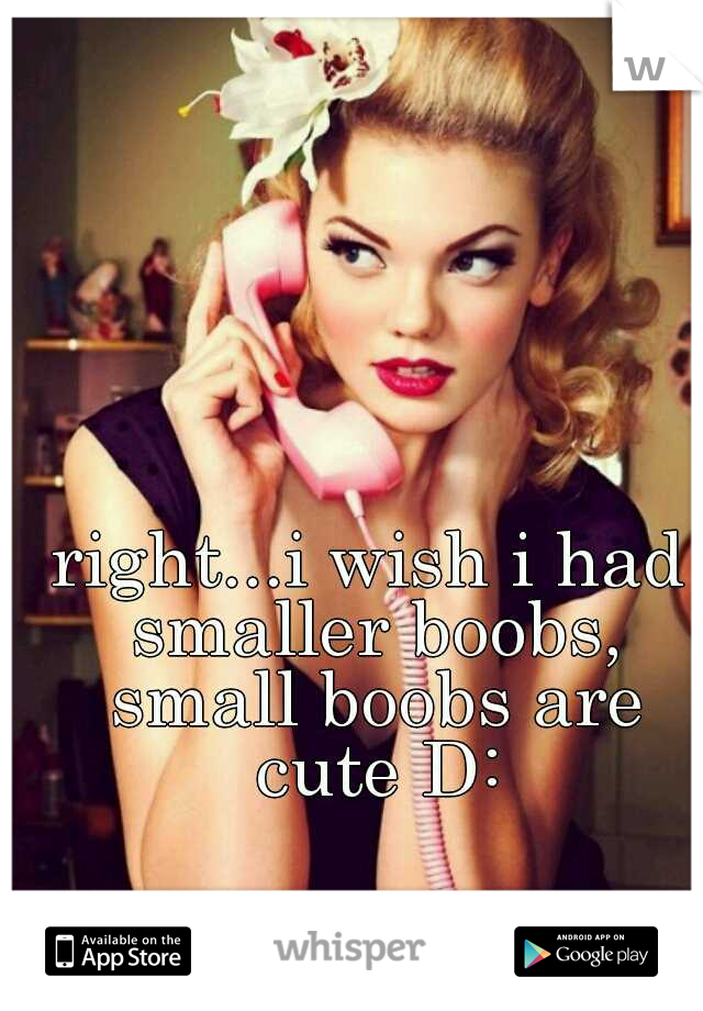right...i wish i had smaller boobs, small boobs are cute D: