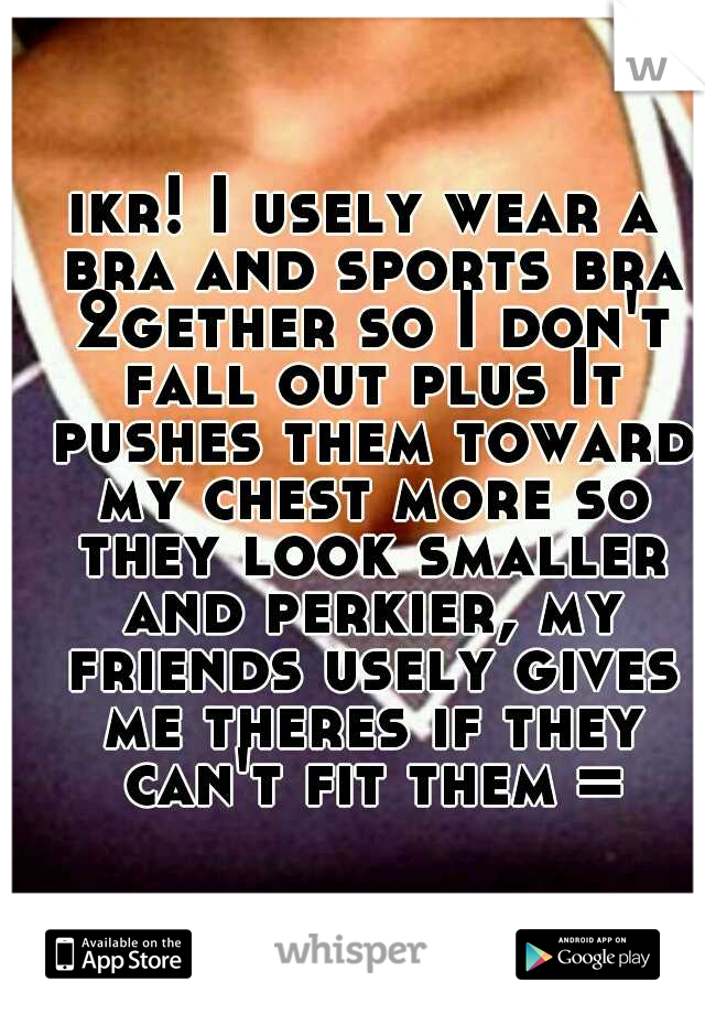 ikr! I usely wear a bra and sports bra 2gether so I don't fall out plus It pushes them toward my chest more so they look smaller and perkier, my friends usely gives me theres if they can't fit them =)