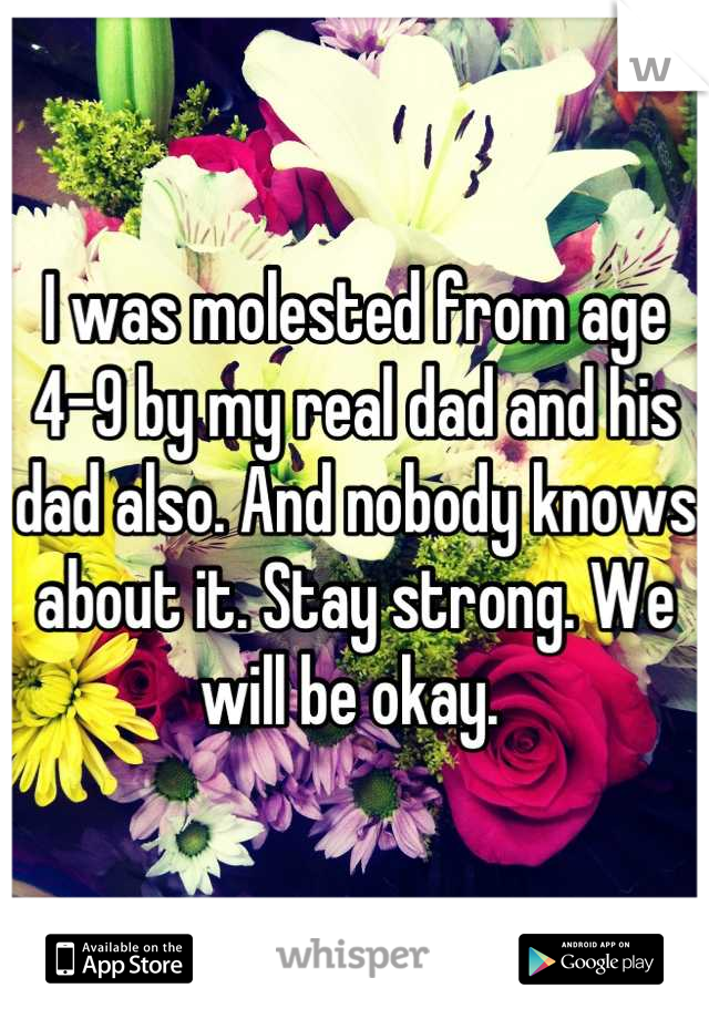 I was molested from age 4-9 by my real dad and his dad also. And nobody knows about it. Stay strong. We will be okay. 
