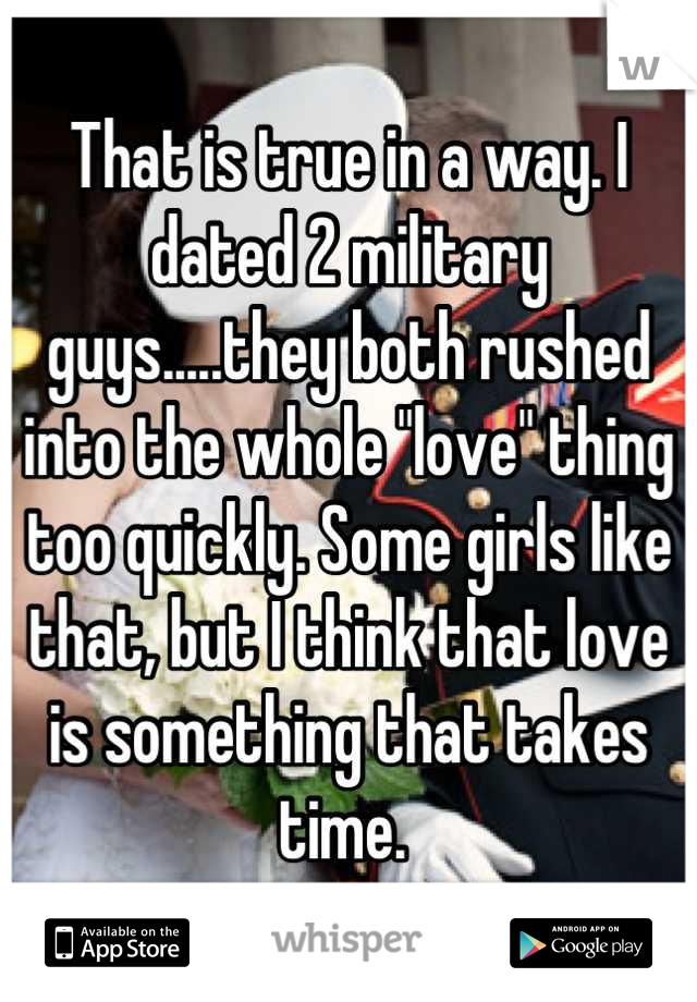 That is true in a way. I dated 2 military guys.....they both rushed into the whole "love" thing too quickly. Some girls like that, but I think that love is something that takes time. 