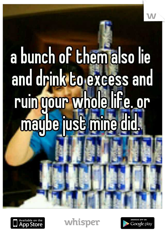a bunch of them also lie and drink to excess and ruin your whole life. or maybe just mine did. 