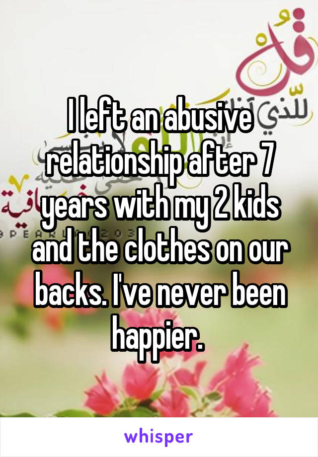I left an abusive relationship after 7 years with my 2 kids and the clothes on our backs. I've never been happier. 