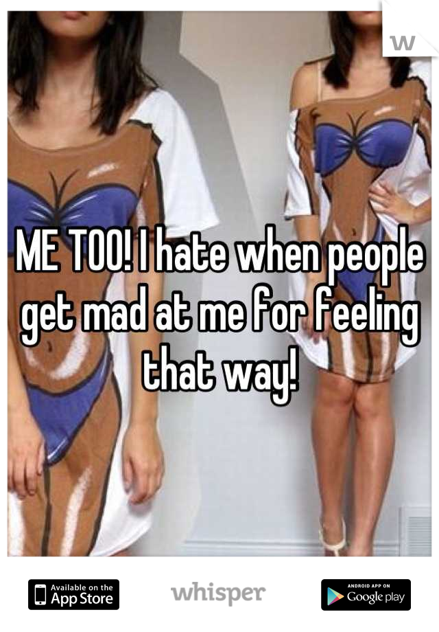 ME TOO! I hate when people get mad at me for feeling that way!