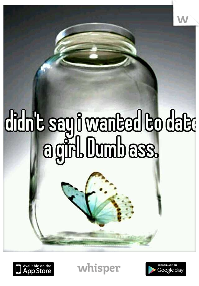 I didn't say i wanted to date a girl. Dumb ass.