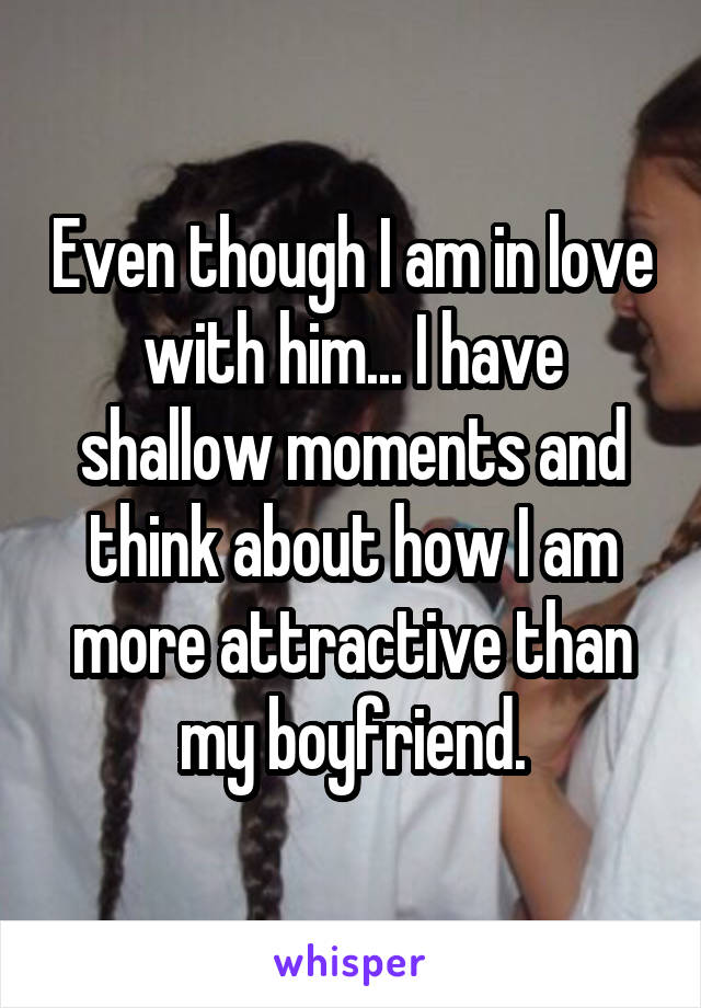Even though I am in love with him... I have shallow moments and think about how I am more attractive than my boyfriend.