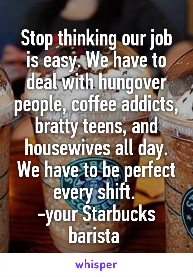 Stop thinking our job is easy. We have to deal with hungover people, coffee addicts, bratty teens, and housewives all day. We have to be perfect every shift. 
-your Starbucks barista 
