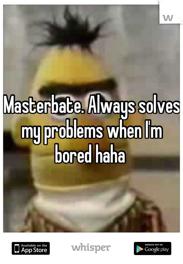 Masterbate. Always solves my problems when I'm bored haha 
