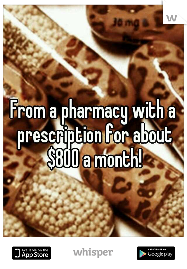 From a pharmacy with a prescription for about $800 a month!