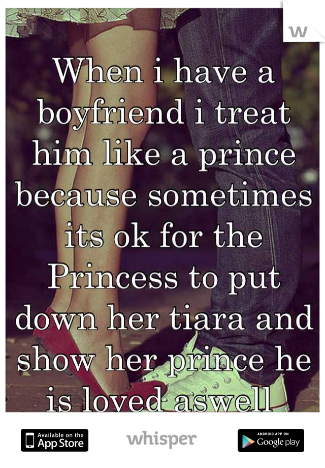 When i have a boyfriend i treat him like a prince because sometimes its ok for the Princess to put down her tiara and show her prince he is loved aswell 