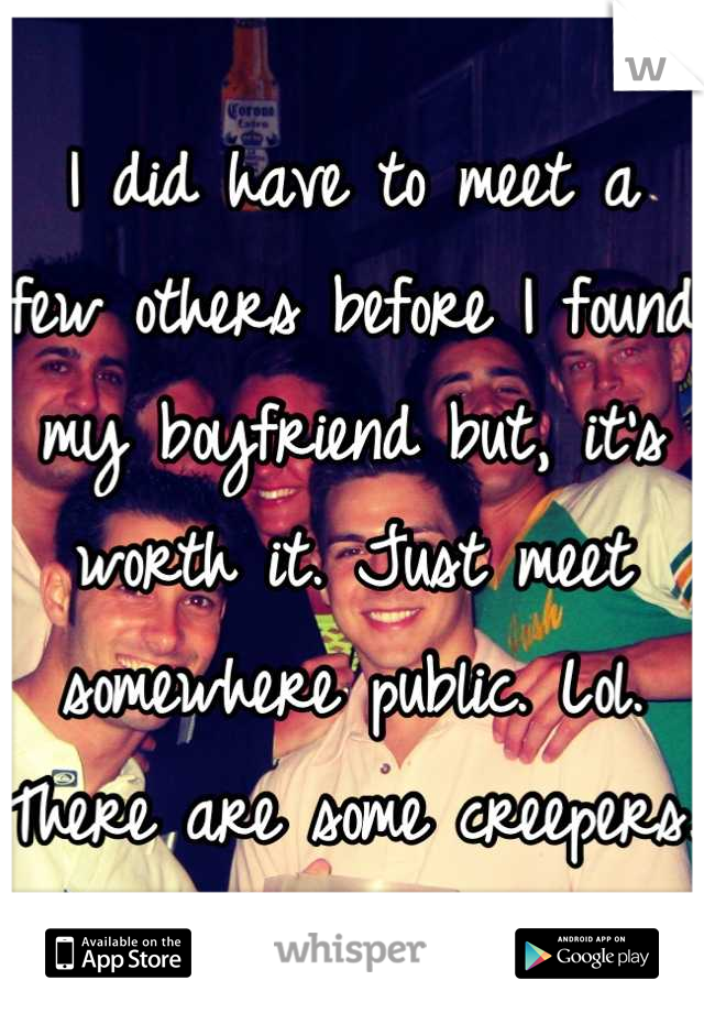 I did have to meet a few others before I found my boyfriend but, it's worth it. Just meet somewhere public. Lol. There are some creepers. 