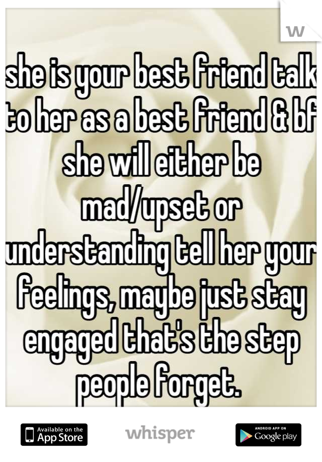 she is your best friend talk to her as a best friend & bf she will either be mad/upset or understanding tell her your feelings, maybe just stay engaged that's the step people forget. 