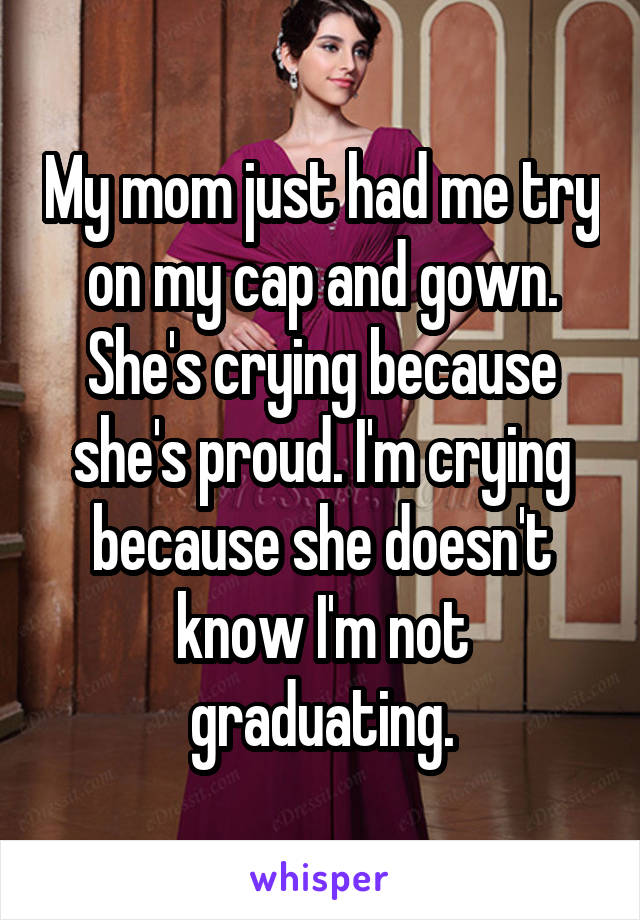 My mom just had me try on my cap and gown. She's crying because she's proud. I'm crying because she doesn't know I'm not graduating.