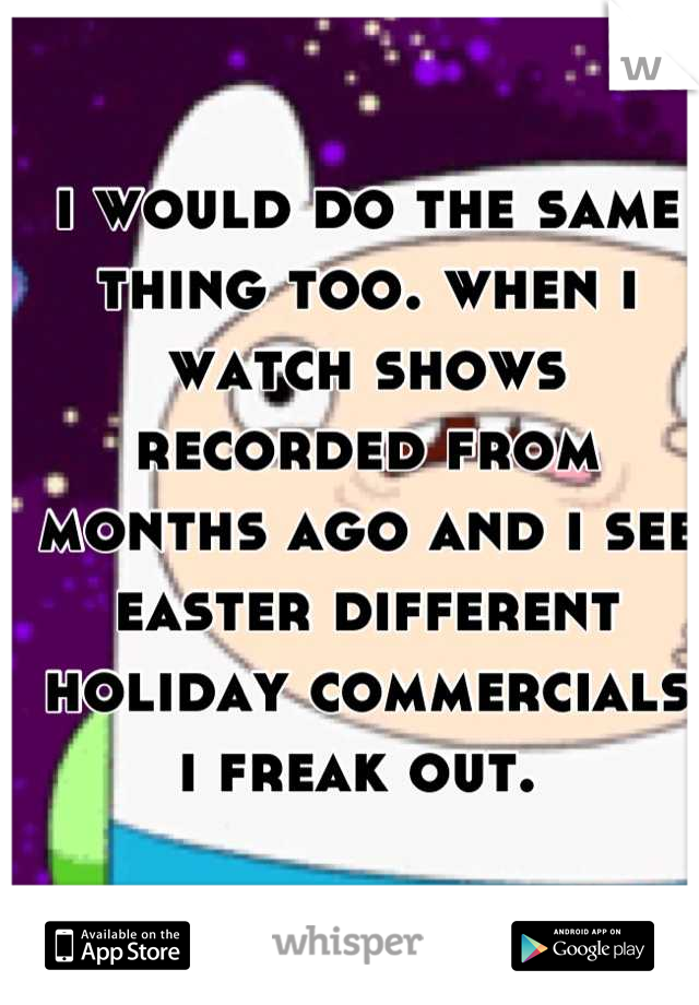 i would do the same thing too. when i watch shows recorded from months ago and i see easter different holiday commercials i freak out. 