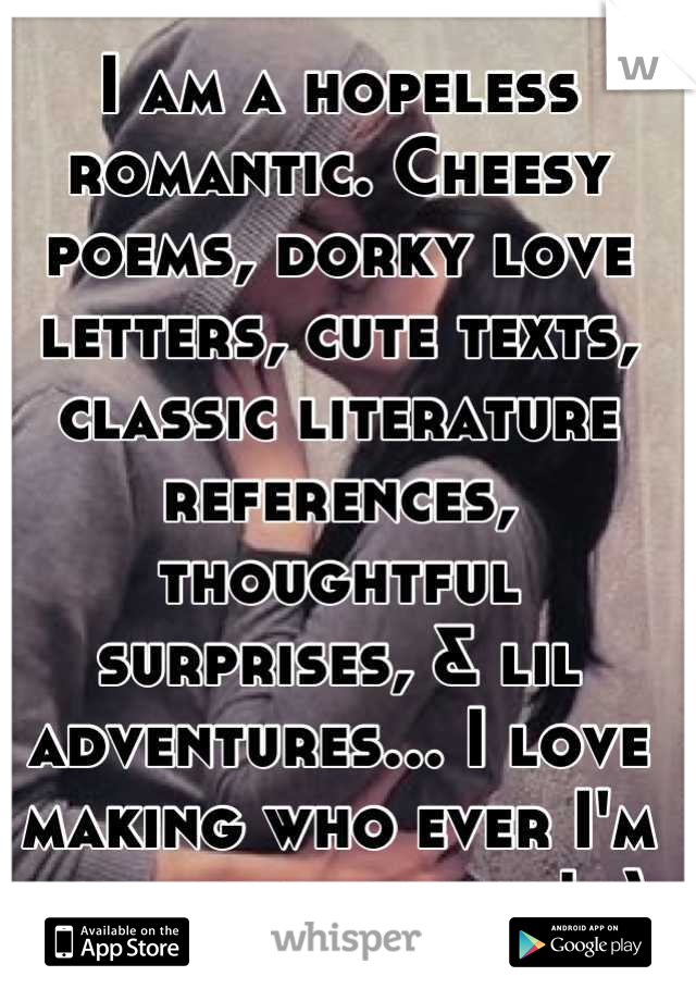 I am a hopeless romantic. Cheesy poems, dorky love letters, cute texts, classic literature references, thoughtful surprises, & lil adventures... I love making who ever I'm with feel special! :)