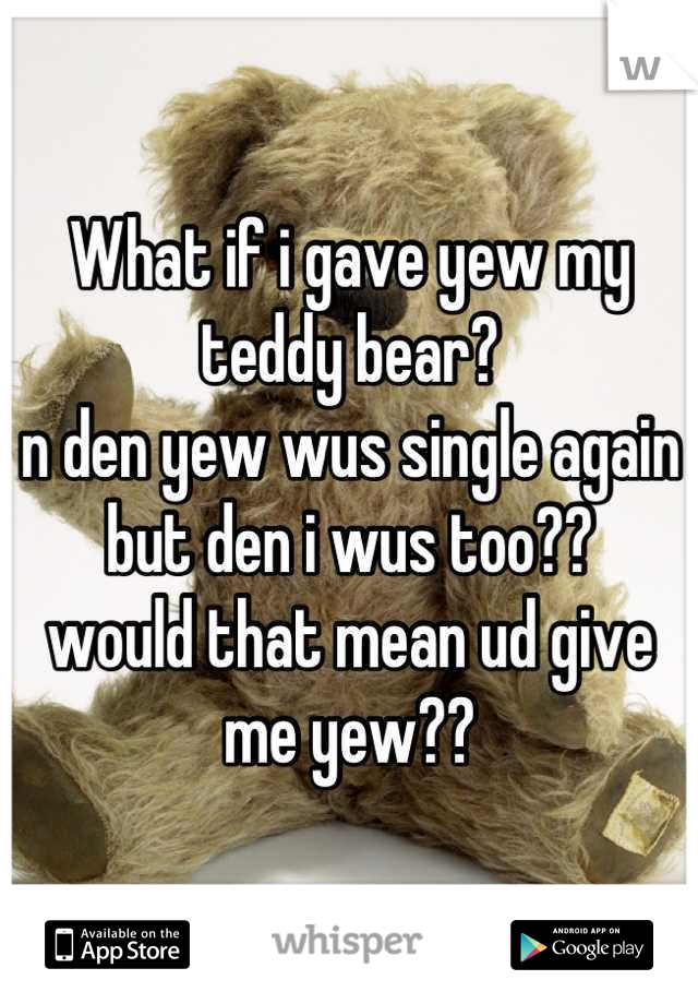 What if i gave yew my teddy bear?
n den yew wus single again
but den i wus too?? 
would that mean ud give me yew??