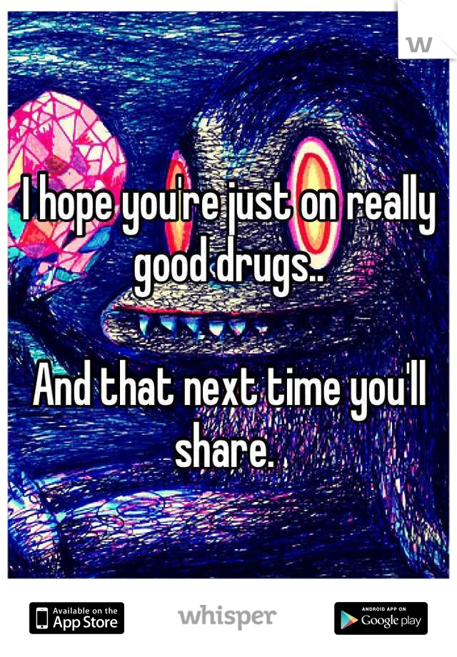 I hope you're just on really good drugs..

And that next time you'll share. 