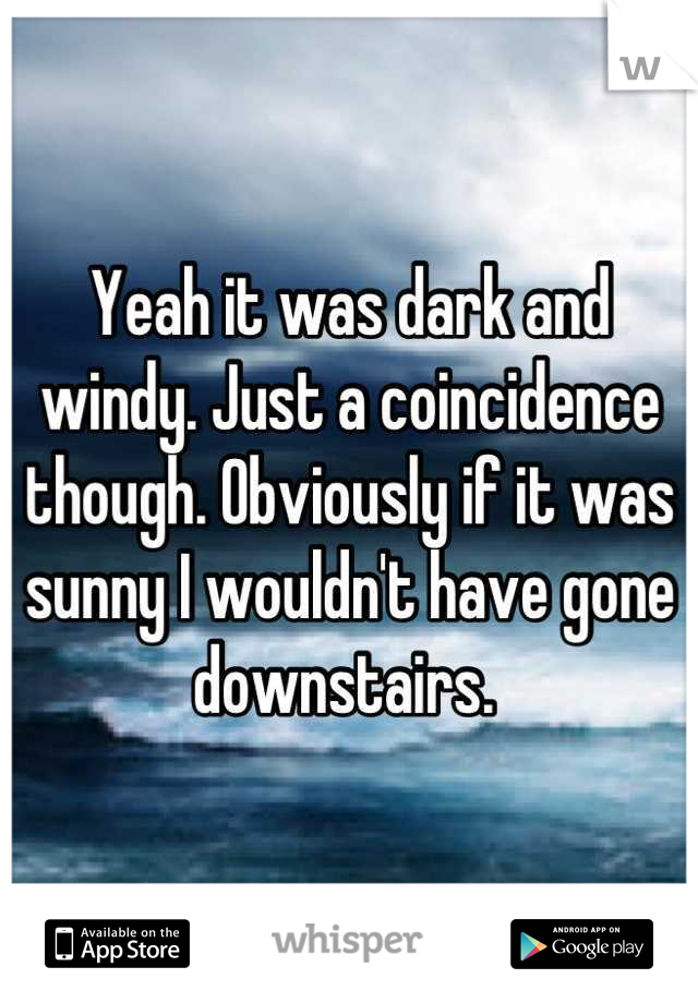 Yeah it was dark and windy. Just a coincidence though. Obviously if it was sunny I wouldn't have gone downstairs. 
