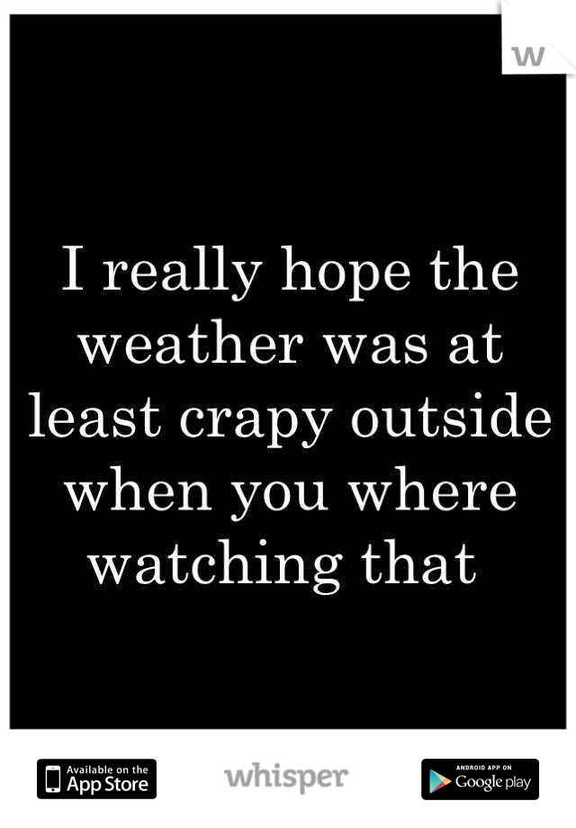 I really hope the weather was at least crapy outside when you where watching that 