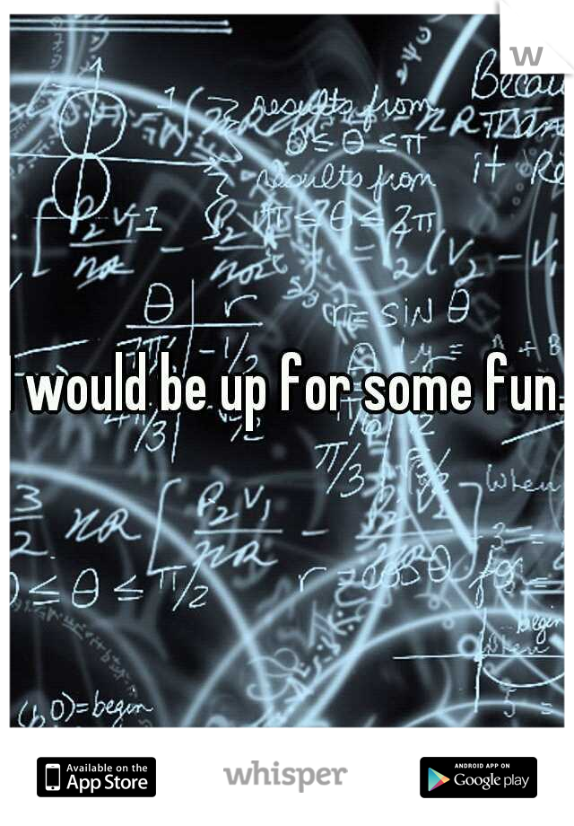 I would be up for some fun. 