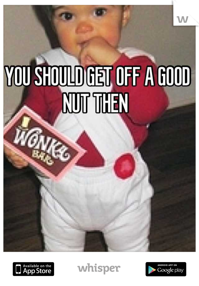 YOU SHOULD GET OFF A GOOD NUT THEN 