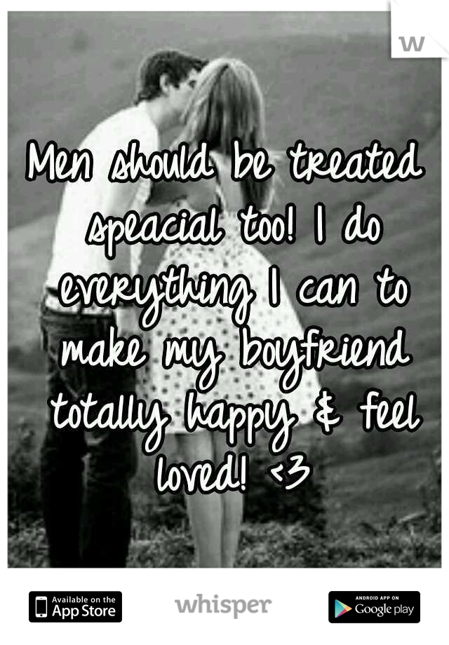 Men should be treated speacial too! I do everything I can to make my boyfriend totally happy & feel loved! <3