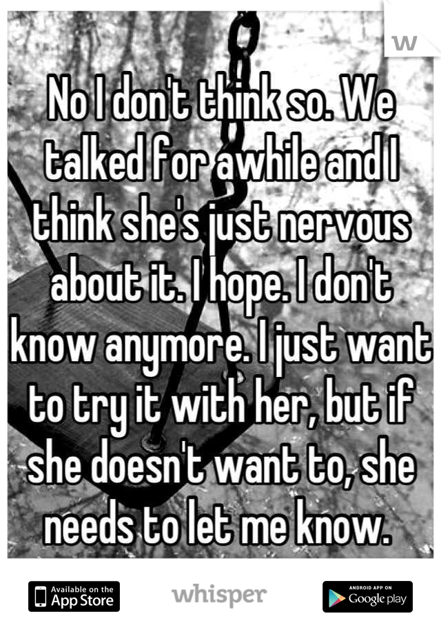 No I don't think so. We talked for awhile and I think she's just nervous about it. I hope. I don't know anymore. I just want to try it with her, but if she doesn't want to, she needs to let me know. 