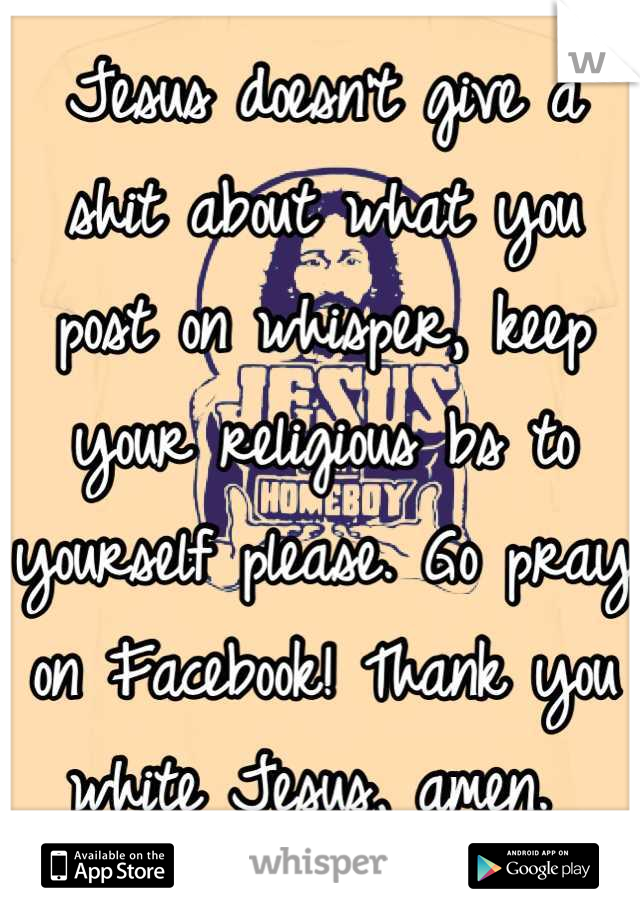 Jesus doesn't give a shit about what you post on whisper, keep your religious bs to yourself please. Go pray on Facebook! Thank you white Jesus, amen. 