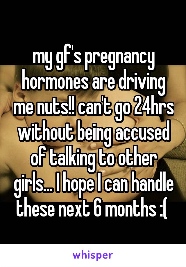 my gf's pregnancy hormones are driving me nuts!! can't go 24hrs without being accused of talking to other girls... I hope I can handle these next 6 months :( 