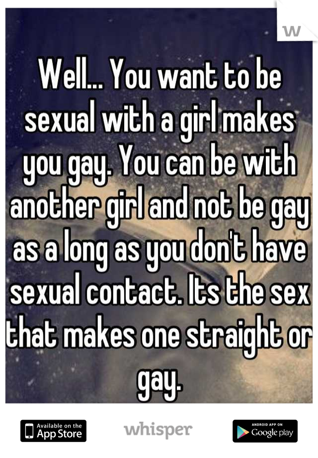 Well... You want to be sexual with a girl makes you gay. You can be with another girl and not be gay as a long as you don't have sexual contact. Its the sex that makes one straight or gay.